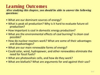 Learning Outcomes After studying this chapter, you should be able to answer the following questions: •  What are our dominant sources of energy? •  What is peak oil production? Why is it hard to evaluate future oil production? •  How important is coal in domestic energy production? •  What are the environmental effects of coal burning? Is clean coal possible? •  How do nuclear reactors work? What are some of their advantages and disadvantages? •  What are our main renewable forms of energy? •  Could solar, wind, hydropower, and other renewables eliminate the need for fossil fuels? •  What are photovoltaic cells, and how do they work? •  What are biofuels? What are arguments for and against their use? 12- 