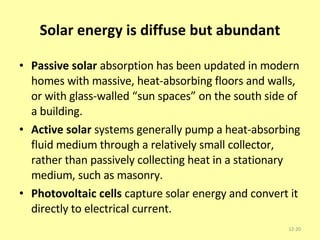 Solar energy is diffuse but abundant Passive solar  absorption has been updated in modern homes with massive, heat-absorbing floors and walls, or with glass-walled “sun spaces” on the south side of a building. Active solar  systems generally pump a heat-absorbing fluid medium through a relatively small collector, rather than passively collecting heat in a stationary medium, such as masonry. Photovoltaic cells  capture solar energy and convert it directly to electrical current. 12- 