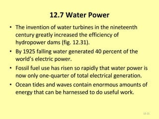 12.7 Water Power The invention of water turbines in the nineteenth century greatly increased the efficiency of hydropower dams (fig. 12.31).  By 1925 falling water generated 40 percent of the world’s electric power.  Fossil fuel use has risen so rapidly that water power is now only one-quarter of total electrical generation. Ocean tides and waves contain enormous amounts of energy that can be harnessed to do useful work. 12- 