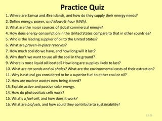 Practice Quiz 1. Where are Samsø and Ærø islands, and how do they supply their energy needs? 2. Define  energy, power, and kilowatt-hour (kWh). 3. What are the major sources of global commercial energy? 4. How does energy consumption in the United States compare to that in other countries? 5. Who is the leading supplier of oil to the United States? 6. What are  proven-in-place reserves? 7. How much coal do we have, and how long will it last? 8. Why don’t we want to use all the coal in the ground? 9. Where is most liquid oil located? How long are supplies likely to last? 10. What are  tar sands and oil shales?  What are the environmental costs of their extraction? 11. Why is natural gas considered to be a superior fuel to either coal or oil? 12. How are nuclear wastes now being stored? 13. Explain active and passive solar energy. 14. How do photovoltaic cells work? 15. What’s a  fuel cell,  and how does it work ? 16. What are  biofuels,  and how could they contribute to sustainability? 12- 