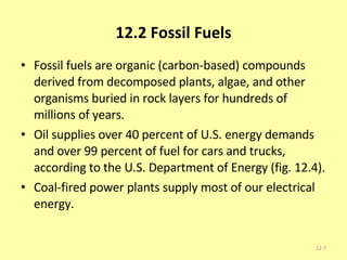 12.2 Fossil Fuels Fossil fuels are organic (carbon-based) compounds derived from decomposed plants, algae, and other organisms buried in rock layers for hundreds of millions of years. Oil supplies over 40 percent of U.S. energy demands and over 99 percent of fuel for cars and trucks, according to the U.S. Department of Energy (fig. 12.4).  Coal-fired power plants supply most of our electrical energy.  12- 