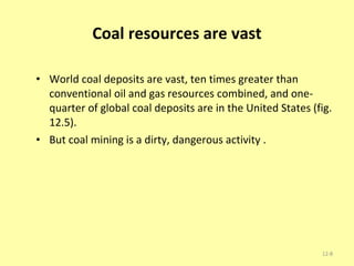 Coal resources are vast World coal deposits are vast, ten times greater than conventional oil and gas resources combined, and one-quarter of global coal deposits are in the United States (fig. 12.5). But coal mining is a dirty, dangerous activity . 12- 