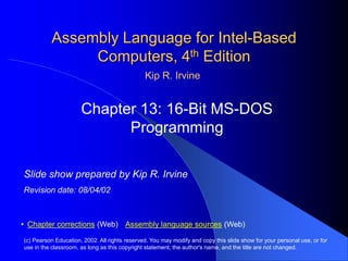Assembly Language for Intel-Based
Computers, 4th Edition
Chapter 13: 16-Bit MS-DOS
Programming
(c) Pearson Education, 2002. All rights reserved. You may modify and copy this slide show for your personal use, or for
use in the classroom, as long as this copyright statement, the author's name, and the title are not changed.
• Chapter corrections (Web) Assembly language sources (Web)
Slide show prepared by Kip R. Irvine
Revision date: 08/04/02
Kip R. Irvine
 