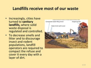 Landfills receive most of our waste Increasingly, cities have turned to  sanitary landfills,  where solid waste disposal is regulated and controlled.  To decrease smells and litter and to discourage insect and rodent populations, landfill operators are required to compact the refuse and cover it every day with a layer of dirt. 13- 