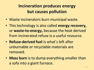 Incineration produces energy but causes pollution Waste incinerators burn municipal waste.  This technology is also called  energy recovery,  or  waste-to-energy,  because the heat derived from incinerated refuse is a useful resource. Refuse-derived fuel  is what’s left after unburnable or recyclable materials are removed. Mass burn  is to dump everything smaller than a sofa into a giant furnace. 13- 