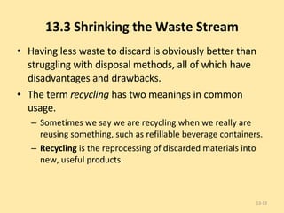 13.3 Shrinking the Waste Stream Having less waste to discard is obviously better than struggling with disposal methods, all of which have disadvantages and drawbacks. The term  recycling  has two meanings in common usage.  Sometimes we say we are recycling when we really are reusing something, such as refillable beverage containers.  Recycling  is the reprocessing of discarded materials into new, useful products. 13- 
