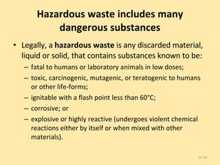 Hazardous waste includes many dangerous substances Legally, a  hazardous waste  is any discarded material, liquid or solid, that contains substances known to be: fatal to humans or laboratory animals in low doses; toxic, carcinogenic, mutagenic, or teratogenic to humans or other life-forms; ignitable with a flash point less than 60°C; corrosive; or  explosive or highly reactive (undergoes violent chemical reactions either by itself or when mixed with other materials). 13- 