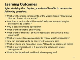 Learning Outcomes After studying this chapter, you should be able to answer the following questions: •  What are the major components of the waste stream? How do we dispose of most of our waste? •  How does a sanitary landfill operate? Why are we searching for alternatives to landfills? •  Why is ocean dumping a problem? •  What are the benefits of recycling? •  What are the “three Rs” of waste reduction, and which is most important? •  What are some steps  you can take to reduce waste production? •  How can biomass waste be converted to natural gas? •  What are toxic and hazardous waste? How do we dispose of them? •  What is bioremediation? Is it a promising solution in waste management? •  What is the Superfund, and has it shown progress? 13- 