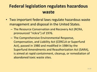 Federal legislation regulates hazardous waste Two important federal laws regulate hazardous waste management and disposal in the United States.  The Resource Conservation and Recovery Act (RCRA, pronounced “rickra”) of 1976. The Comprehensive Environmental Response, Compensation, and Liability Act (CERCLA or Superfund Act), passed in 1980 and modified in 1984 by the Superfund Amendments and Reauthorization Act (SARA), is aimed at rapid containment, cleanup, or remediation of abandoned toxic waste sites. 13- 