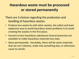 Hazardous waste must be processed or stored permanently There are 3 choices regarding the production and handling of hazardous wastes: Produce less waste As with other wastes, the safest and least expensive way to avoid hazardous waste problems is to avoid creating the wastes in the first place. Convert to less hazardous substances Several processes are available to make hazardous materials less toxic. Store permanently:  Inevitably, there will be some materials that we can’t destroy, make into something else, or otherwise cause to vanish. 13- 