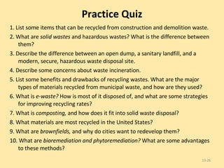 Practice Quiz 1. List some items that can be recycled from construction and demolition waste. 2. What are  solid wastes  and hazardous wastes? What is the difference between them? 3. Describe the difference between an open dump, a sanitary landfill, and a modern, secure, hazardous waste disposal site. 4. Describe some concerns about waste incineration. 5. List some benefits and drawbacks of recycling wastes. What are the major types of materials recycled from municipal waste, and how are they used? 6. What is  e-waste?  How is most of it disposed of, and what are some strategies for improving recycling rates? 7. What is  composting,  and how does it fit into solid waste disposal? 8. What materials are most recycled in the United States? 9. What are  brownfields,  and why do cities want to redevelop them? 10. What are  bioremediation and phytoremediation?  What are some advantages to these methods? 13- 