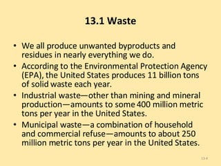 13.1 Waste We all produce unwanted byproducts and residues in nearly everything we do. According to the Environmental Protection Agency (EPA), the United States produces 11 billion tons of solid waste each year.  Industrial waste—other than mining and mineral production—amounts to some 400 million metric tons per year in the United States.  Municipal waste—a combination of household and commercial refuse—amounts to about 250 million metric tons per year in the United States.  13- 