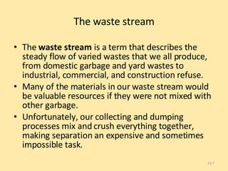 The waste stream The  waste stream  is a term that describes the steady flow of varied wastes that we all produce, from domestic garbage and yard wastes to industrial, commercial, and construction refuse.  Many of the materials in our waste stream would be valuable resources if they were not mixed with other garbage. Unfortunately, our collecting and dumping processes mix and crush everything together, making separation an expensive and sometimes impossible task. 13- 