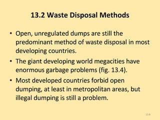 13.2 Waste Disposal Methods Open, unregulated dumps are still the predominant method of waste disposal in most developing countries. The giant developing world megacities have enormous garbage problems (fig. 13.4). Most developed countries forbid open dumping, at least in metropolitan areas, but illegal dumping is still a problem. 13- 