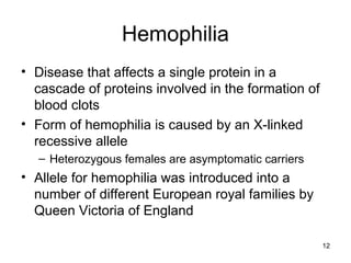 Hemophilia
• Disease that affects a single protein in a
cascade of proteins involved in the formation of
blood clots
• Form of hemophilia is caused by an X-linked
recessive allele
– Heterozygous females are asymptomatic carriers
• Allele for hemophilia was introduced into a
number of different European royal families by
Queen Victoria of England
12
 
