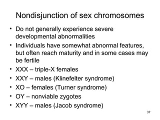 37
Nondisjunction of sex chromosomes
• Do not generally experience severe
developmental abnormalities
• Individuals have somewhat abnormal features,
but often reach maturity and in some cases may
be fertile
• XXX – triple-X females
• XXY – males (Klinefelter syndrome)
• XO – females (Turner syndrome)
• OY – nonviable zygotes
• XYY – males (Jacob syndrome)
 