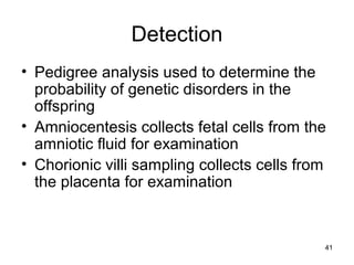 41
Detection
• Pedigree analysis used to determine the
probability of genetic disorders in the
offspring
• Amniocentesis collects fetal cells from the
amniotic fluid for examination
• Chorionic villi sampling collects cells from
the placenta for examination
 