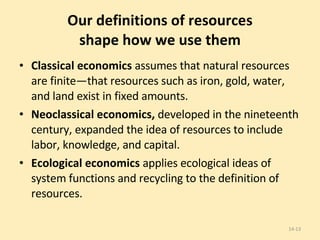 Our definitions of resources shape how we use them Classical economics  assumes that natural resources are finite—that resources such as iron, gold, water, and land exist in fixed amounts.  Neoclassical economics,  developed in the nineteenth century, expanded the idea of resources to include labor, knowledge, and capital. Ecological economics  applies ecological ideas of system functions and recycling to the definition of resources.  14- 