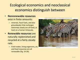 Ecological economics and neoclassical economics distinguish between Nonrenewable resources  exist in finite amounts:  minerals, fossil fuels, and also groundwater that recharges  extremely slowly are all fixed, at least on a human timescale. Renewable resources  are naturally replenished and recycled at a fairly steady rate. Fresh water, living organisms, air, and food resources are all renewable (fig. 14.18). 14- 