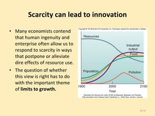 Scarcity can lead to innovation Many economists contend that human ingenuity and enterprise often allow us to respond to scarcity in ways that postpone or alleviate dire effects of resource use.  The question of whether this view is right has to do with the important theme of  limits to growth. 14- 