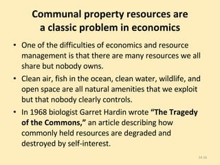 Communal property resources are a classic problem in economics One of the difficulties of economics and resource management is that there are many resources we all share but nobody owns. Clean air, fish in the ocean, clean water, wildlife, and open space are all natural amenities that we exploit but that nobody clearly controls. In 1968 biologist Garret Hardin wrote  “The Tragedy of the Commons,”  an article describing how commonly held resources are degraded and destroyed by self-interest. 14- 