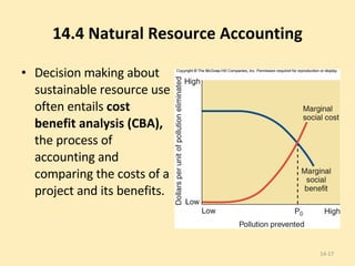 14.4 Natural Resource Accounting Decision making about sustainable resource use often entails  cost benefit analysis (CBA),  the process of accounting and comparing the costs of a project and its benefits. 14- 