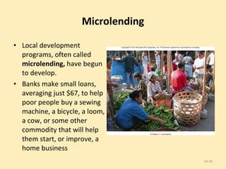 Microlending Local development programs, often called  microlending,  have begun to develop. Banks make small loans, averaging just $67, to help poor people buy a sewing machine, a bicycle, a loom, a cow, or some other commodity that will help them start, or improve, a home business 14- 