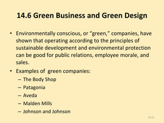 14.6 Green Business and Green Design Environmentally conscious, or “green,” companies, have shown that operating according to the principles of sustainable development and environmental protection can be good for public relations, employee morale, and sales.  Examples of  green companies: The Body Shop Patagonia Aveda Malden Mills Johnson and Johnson  14- 
