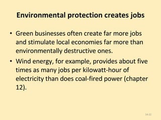 Environmental protection creates jobs Green businesses often create far more jobs and stimulate local economies far more than environmentally destructive ones.  Wind energy, for example, provides about five times as many jobs per kilowatt-hour of electricity than does coal-fired power (chapter 12). 14- 
