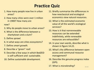 Practice Quiz 1. How many people now live in urban areas? 2. How many cities were over 1 million in 1900? How many are now? 3. Why do people move to urban areas? 4. What is the difference between a shantytown and a slum? 5. Define  sprawl. 6. In what ways are cities ecosystems? 7. Define  smart growth. 8. Describe a “green” roof. 9. Describe a few ways in which BedZED is self-sufficient and  sustainable. 10. Define  sustainable development. 11. Briefly summarize the differences in how neoclassical and ecological economics view natural resources. 12. What is the estimated economic value of all the world’s ecological services? 13. How is it that nonrenewable resources can be extended indefinitely, while renewable resources are exhaustible? 14. In your own words, describe what is shown in figure 14.22. 15. What’s the difference between open access and communal resource management? 16. Describe the genuine progress index (GPI). 17. What is  microlending? 14- 