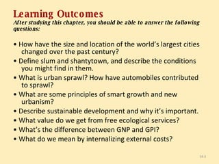 Learning Outcomes After studying this chapter, you should be able to answer the following questions: •  How have the size and location of the world’s largest cities changed over the past century? •  Define slum and shantytown, and describe the conditions you might find in them. •  What is urban sprawl? How have automobiles contributed to sprawl? •  What are some principles of smart growth and new urbanism? •  Describe sustainable development and why it’s important. •  What value do we get from free ecological services? •  What’s the difference between GNP and GPI? •  What do we mean by internalizing external costs? 14- 