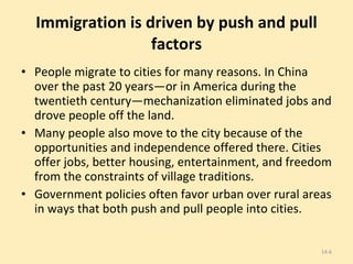 Immigration is driven by push and pull factors People migrate to cities for many reasons. In China over the past 20 years—or in America during the twentieth century—mechanization eliminated jobs and drove people off the land. Many people also move to the city because of the opportunities and independence offered there. Cities offer jobs, better housing, entertainment, and freedom from the constraints of village traditions. Government policies often favor urban over rural areas in ways that both push and pull people into cities. 14- 