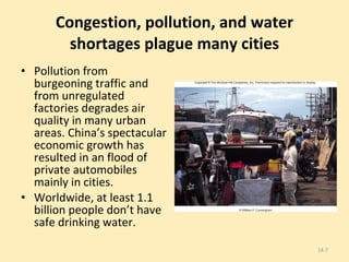 Congestion, pollution, and water shortages plague many cities Pollution from burgeoning traffic and from unregulated factories degrades air quality in many urban areas. China’s spectacular economic growth has resulted in an flood of private automobiles mainly in cities. Worldwide, at least 1.1 billion people don’t have safe drinking water. 14- 