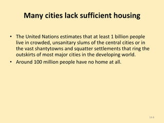 Many cities lack sufficient housing The United Nations estimates that at least 1 billion people live in crowded, unsanitary slums of the central cities or in the vast shantytowns and squatter settlements that ring the outskirts of most major cities in the developing world.  Around 100 million people have no home at all. 14- 