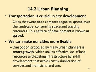 14.2 Urban Planning Transportation is crucial in city development Cities that were once compact began to spread over the landscape, consuming space and wasting resources. This pattern of development is known as  sprawl. We can make our cities more livable One option proposed by many urban planners is  smart growth , which makes effective use of land resources and existing infrastructure by in-fill development that avoids costly duplication of services and inefficient land use. 14- 