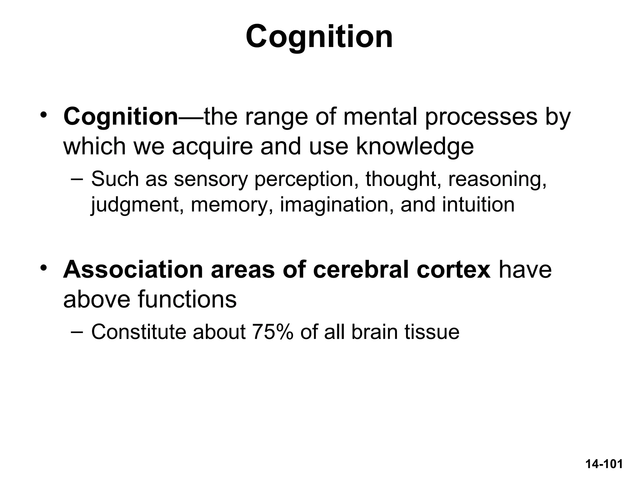 14-101
Cognition
• Cognition—the range of mental processes by
which we acquire and use knowledge
– Such as sensory perception, thought, reasoning,
judgment, memory, imagination, and intuition
• Association areas of cerebral cortex have
above functions
– Constitute about 75% of all brain tissue
 