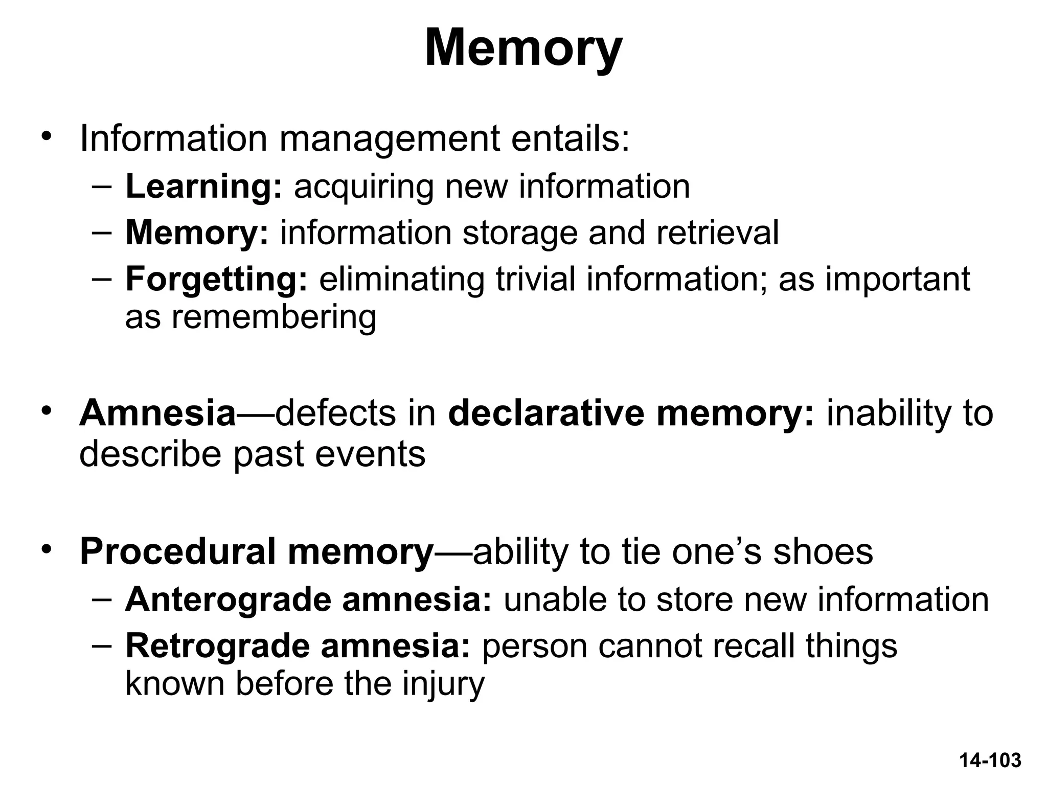 14-103
Memory
• Information management entails:
– Learning: acquiring new information
– Memory: information storage and retrieval
– Forgetting: eliminating trivial information; as important
as remembering
• Amnesia—defects in declarative memory: inability to
describe past events
• Procedural memory—ability to tie one’s shoes
– Anterograde amnesia: unable to store new information
– Retrograde amnesia: person cannot recall things
known before the injury
 