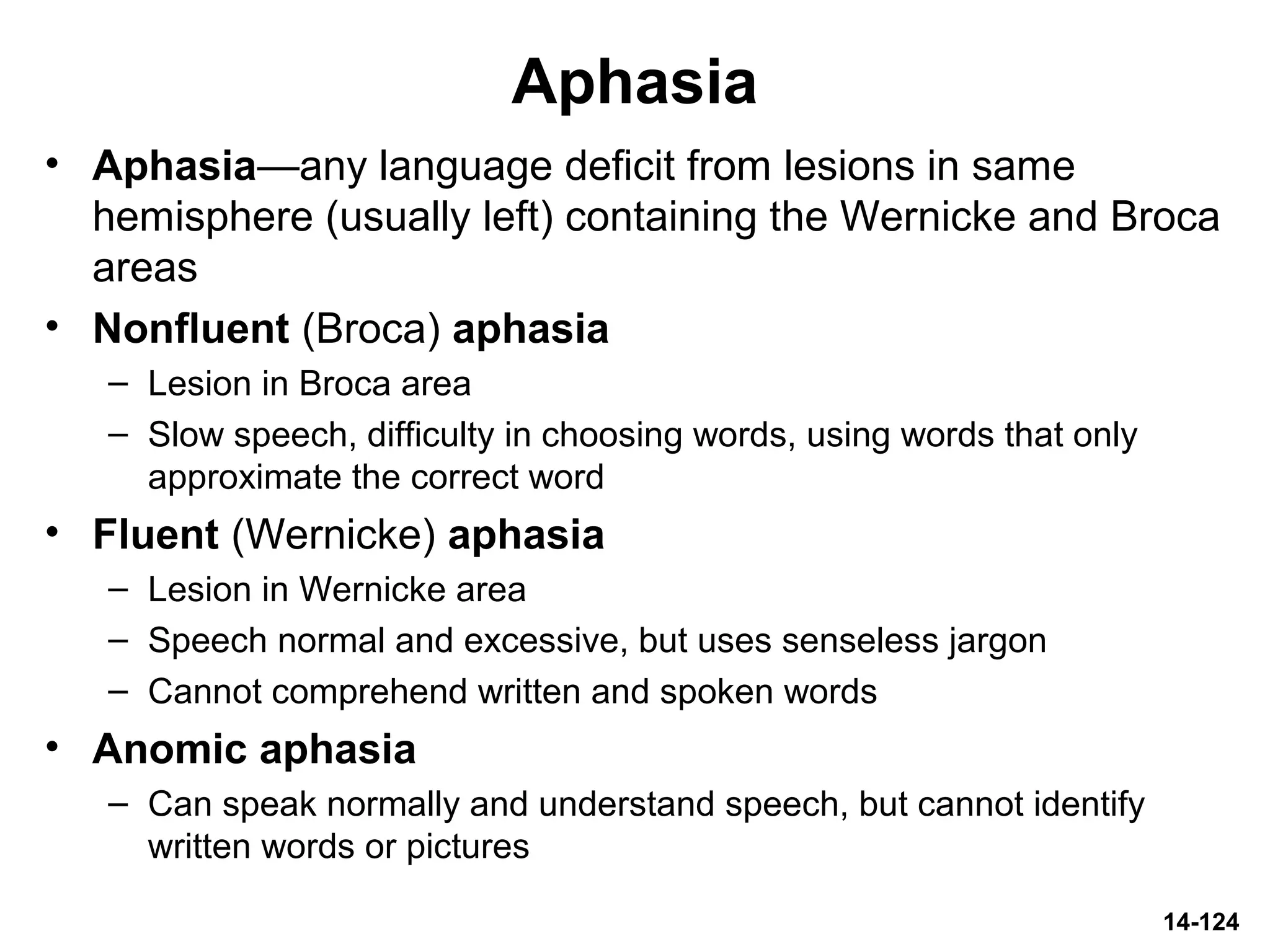 14-124
Aphasia
• Aphasia—any language deficit from lesions in same
hemisphere (usually left) containing the Wernicke and Broca
areas
• Nonfluent (Broca) aphasia
– Lesion in Broca area
– Slow speech, difficulty in choosing words, using words that only
approximate the correct word
• Fluent (Wernicke) aphasia
– Lesion in Wernicke area
– Speech normal and excessive, but uses senseless jargon
– Cannot comprehend written and spoken words
• Anomic aphasia
– Can speak normally and understand speech, but cannot identify
written words or pictures
 