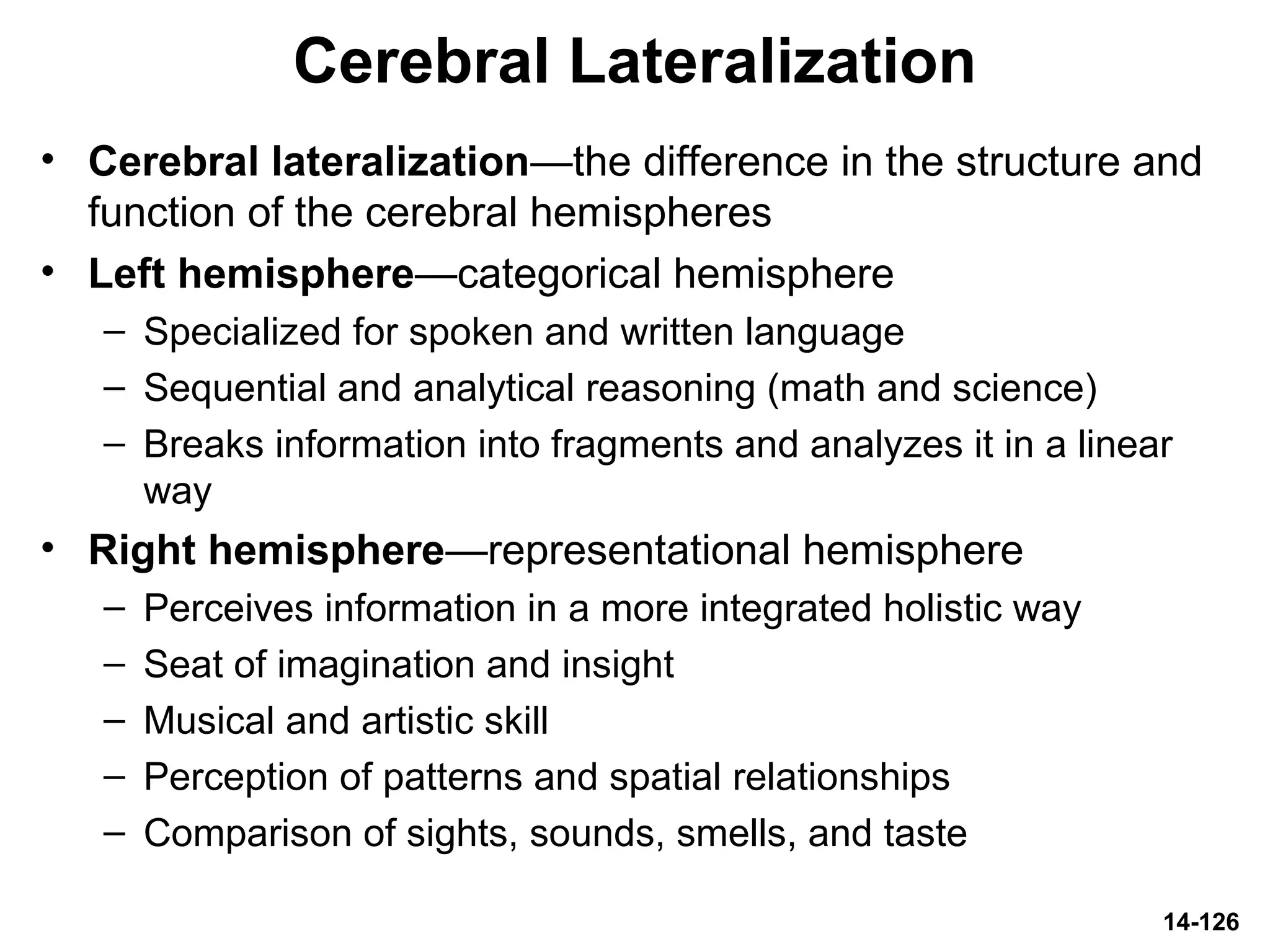 14-126
Cerebral Lateralization
• Cerebral lateralization—the difference in the structure and
function of the cerebral hemispheres
• Left hemisphere—categorical hemisphere
– Specialized for spoken and written language
– Sequential and analytical reasoning (math and science)
– Breaks information into fragments and analyzes it in a linear
way
• Right hemisphere—representational hemisphere
– Perceives information in a more integrated holistic way
– Seat of imagination and insight
– Musical and artistic skill
– Perception of patterns and spatial relationships
– Comparison of sights, sounds, smells, and taste
 