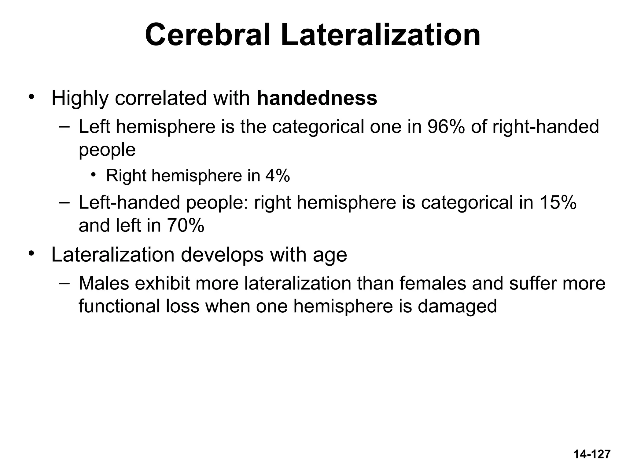 14-127
Cerebral Lateralization
• Highly correlated with handedness
– Left hemisphere is the categorical one in 96% of right-handed
people
• Right hemisphere in 4%
– Left-handed people: right hemisphere is categorical in 15%
and left in 70%
• Lateralization develops with age
– Males exhibit more lateralization than females and suffer more
functional loss when one hemisphere is damaged
 