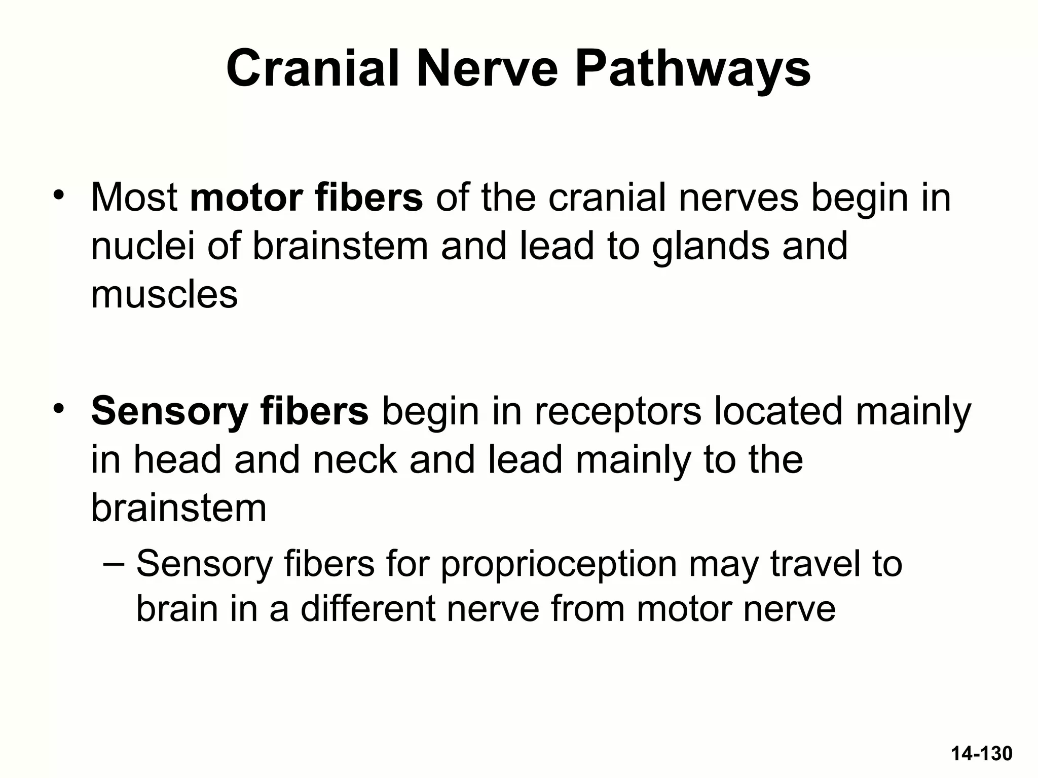 14-130
Cranial Nerve Pathways
• Most motor fibers of the cranial nerves begin in
nuclei of brainstem and lead to glands and
muscles
• Sensory fibers begin in receptors located mainly
in head and neck and lead mainly to the
brainstem
– Sensory fibers for proprioception may travel to
brain in a different nerve from motor nerve
 