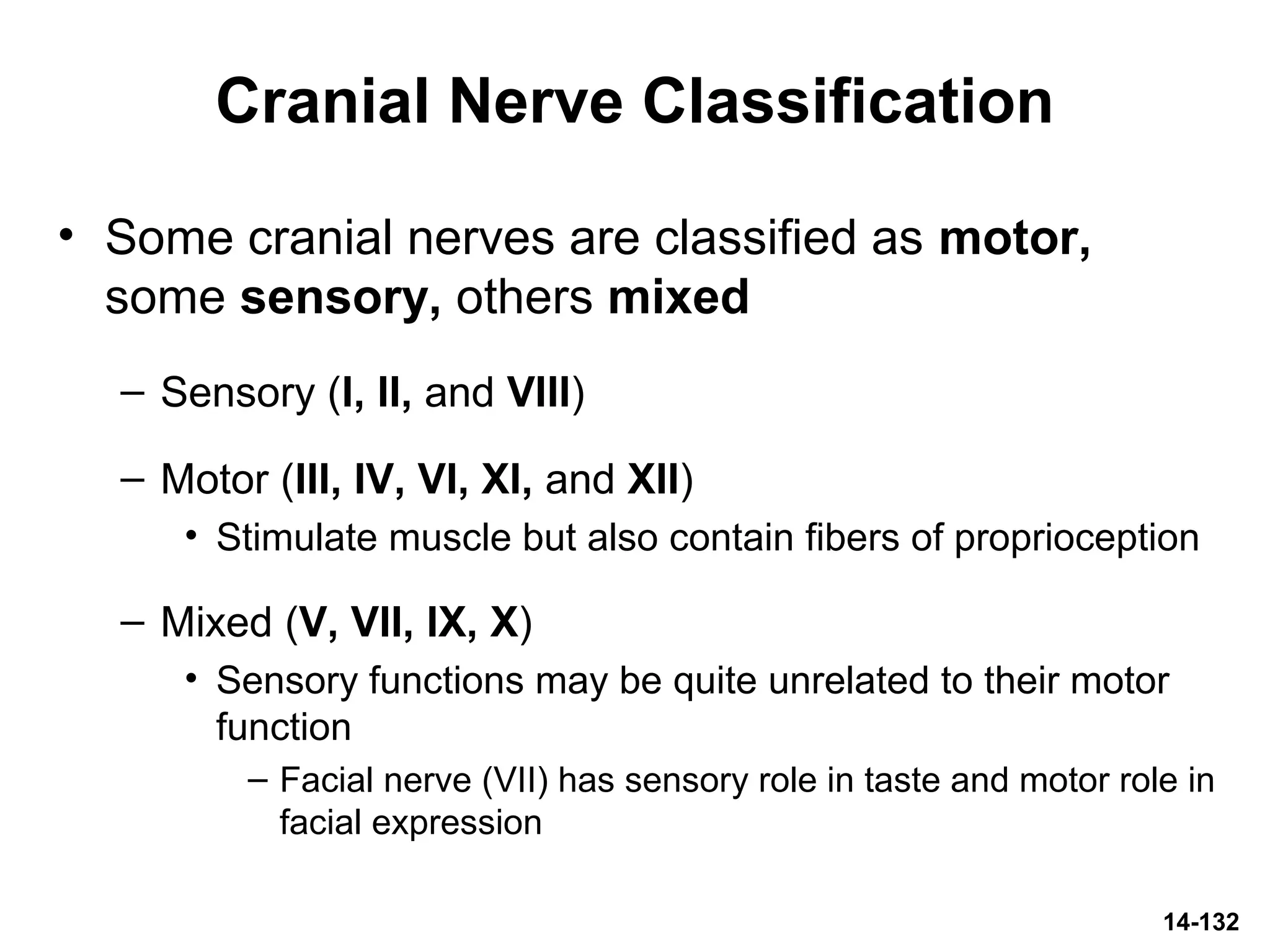 14-132
Cranial Nerve Classification
• Some cranial nerves are classified as motor,
some sensory, others mixed
– Sensory (I, II, and VIII)
– Motor (III, IV, VI, XI, and XII)
• Stimulate muscle but also contain fibers of proprioception
– Mixed (V, VII, IX, X)
• Sensory functions may be quite unrelated to their motor
function
– Facial nerve (VII) has sensory role in taste and motor role in
facial expression
 
