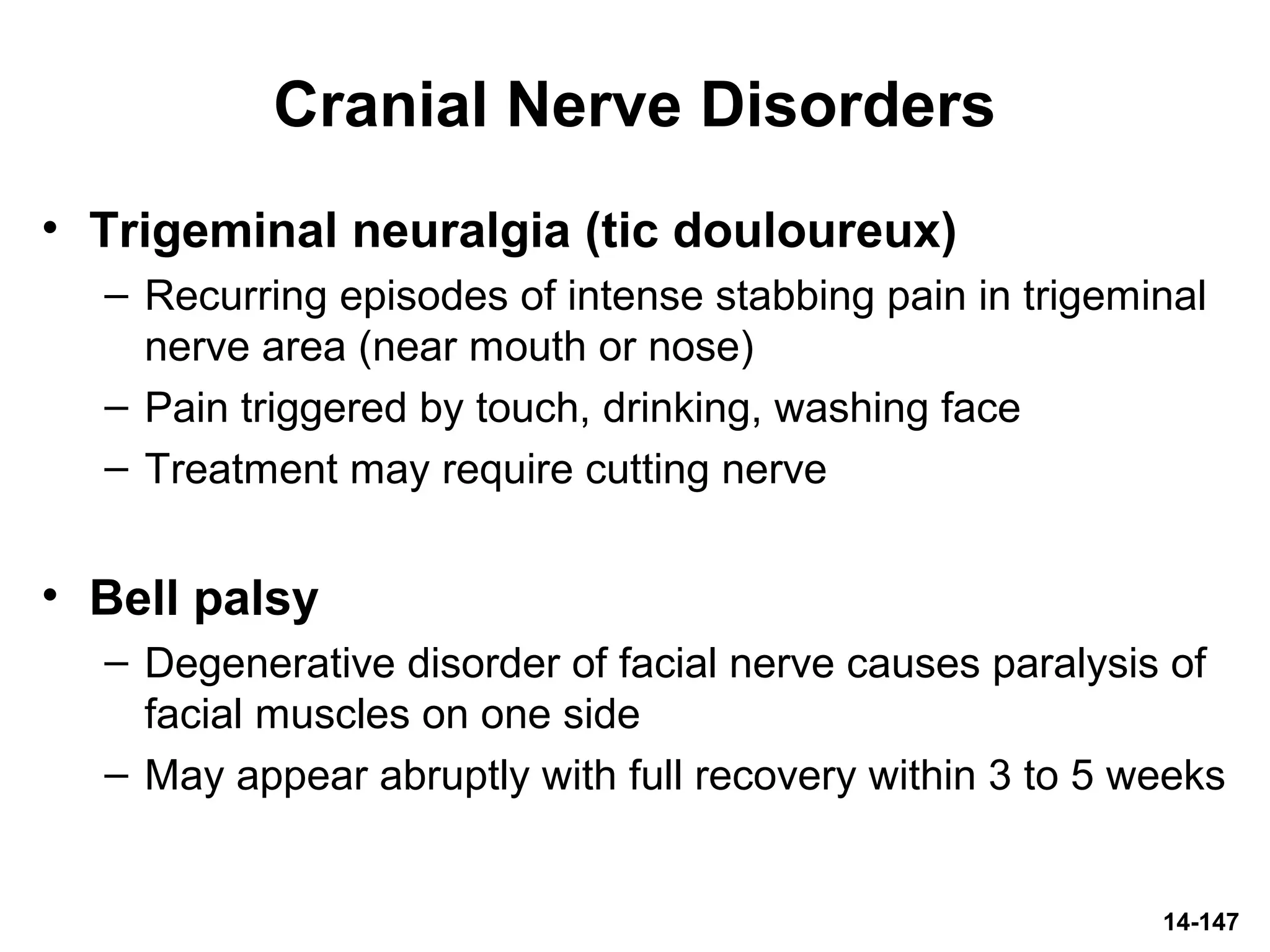 14-147
Cranial Nerve Disorders
• Trigeminal neuralgia (tic douloureux)
– Recurring episodes of intense stabbing pain in trigeminal
nerve area (near mouth or nose)
– Pain triggered by touch, drinking, washing face
– Treatment may require cutting nerve
• Bell palsy
– Degenerative disorder of facial nerve causes paralysis of
facial muscles on one side
– May appear abruptly with full recovery within 3 to 5 weeks
 