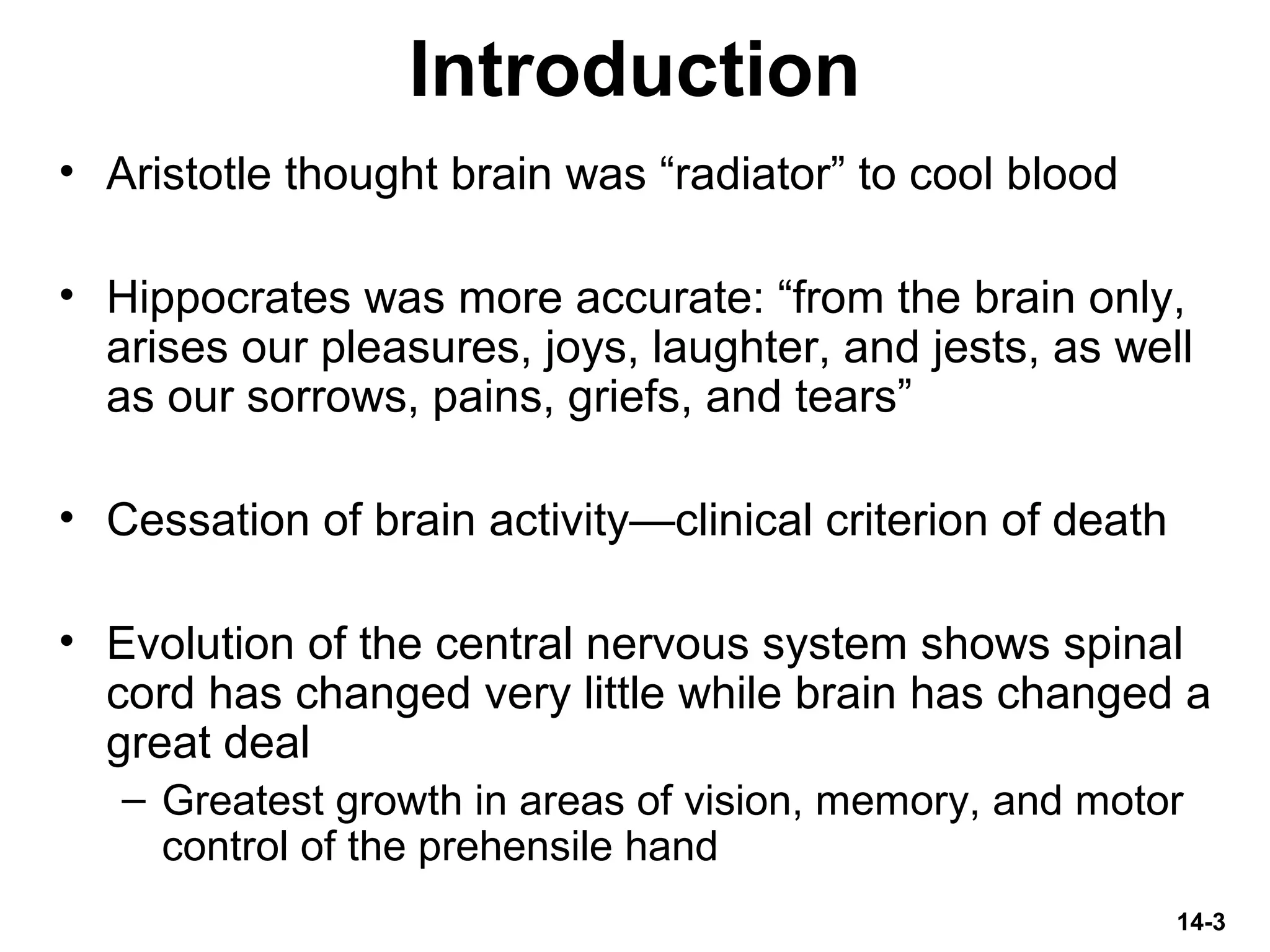 14-3
Introduction
• Aristotle thought brain was “radiator” to cool blood
• Hippocrates was more accurate: “from the brain only,
arises our pleasures, joys, laughter, and jests, as well
as our sorrows, pains, griefs, and tears”
• Cessation of brain activity—clinical criterion of death
• Evolution of the central nervous system shows spinal
cord has changed very little while brain has changed a
great deal
– Greatest growth in areas of vision, memory, and motor
control of the prehensile hand
 