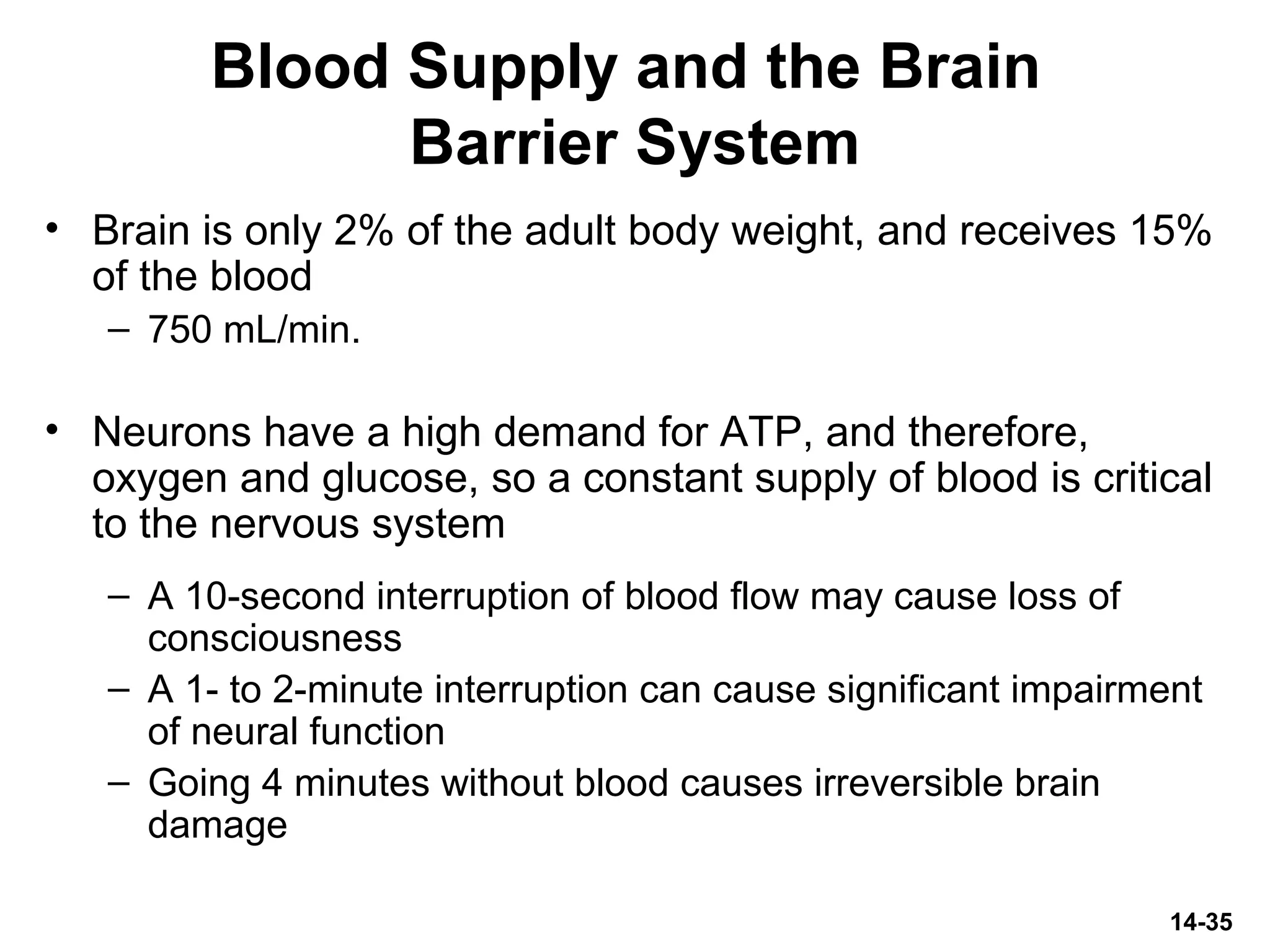 14-35
Blood Supply and the Brain
Barrier System
• Brain is only 2% of the adult body weight, and receives 15%
of the blood
– 750 mL/min.
• Neurons have a high demand for ATP, and therefore,
oxygen and glucose, so a constant supply of blood is critical
to the nervous system
– A 10-second interruption of blood flow may cause loss of
consciousness
– A 1- to 2-minute interruption can cause significant impairment
of neural function
– Going 4 minutes without blood causes irreversible brain
damage
 