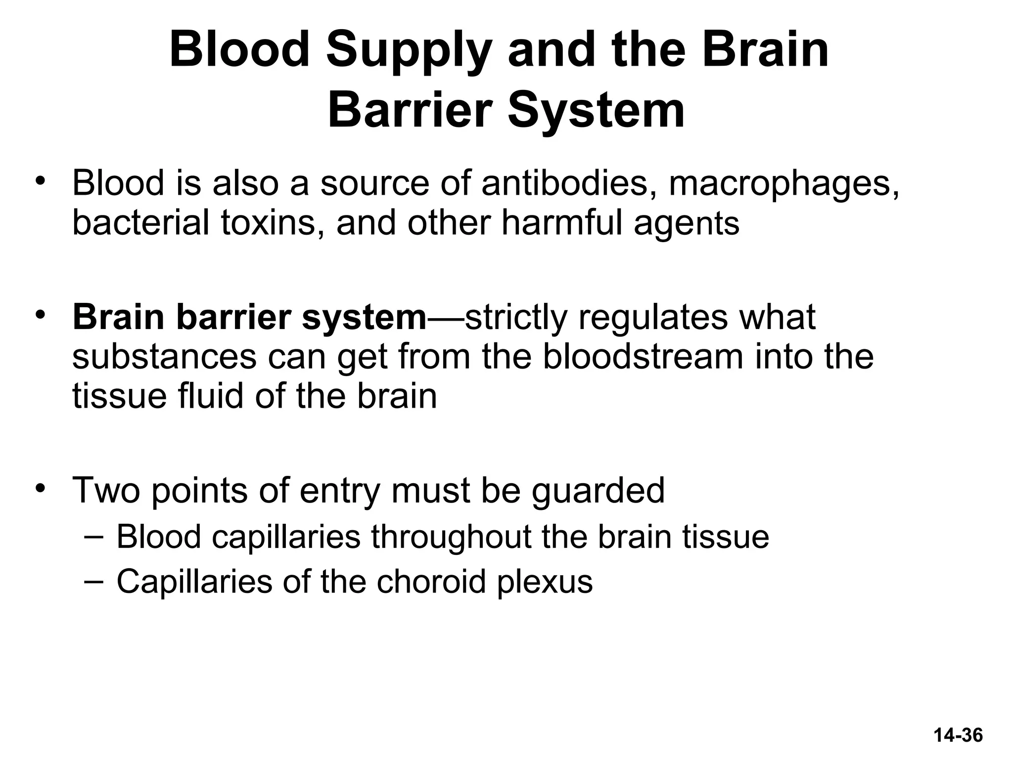 14-36
Blood Supply and the Brain
Barrier System
• Blood is also a source of antibodies, macrophages,
bacterial toxins, and other harmful agents
• Brain barrier system—strictly regulates what
substances can get from the bloodstream into the
tissue fluid of the brain
• Two points of entry must be guarded
– Blood capillaries throughout the brain tissue
– Capillaries of the choroid plexus
 