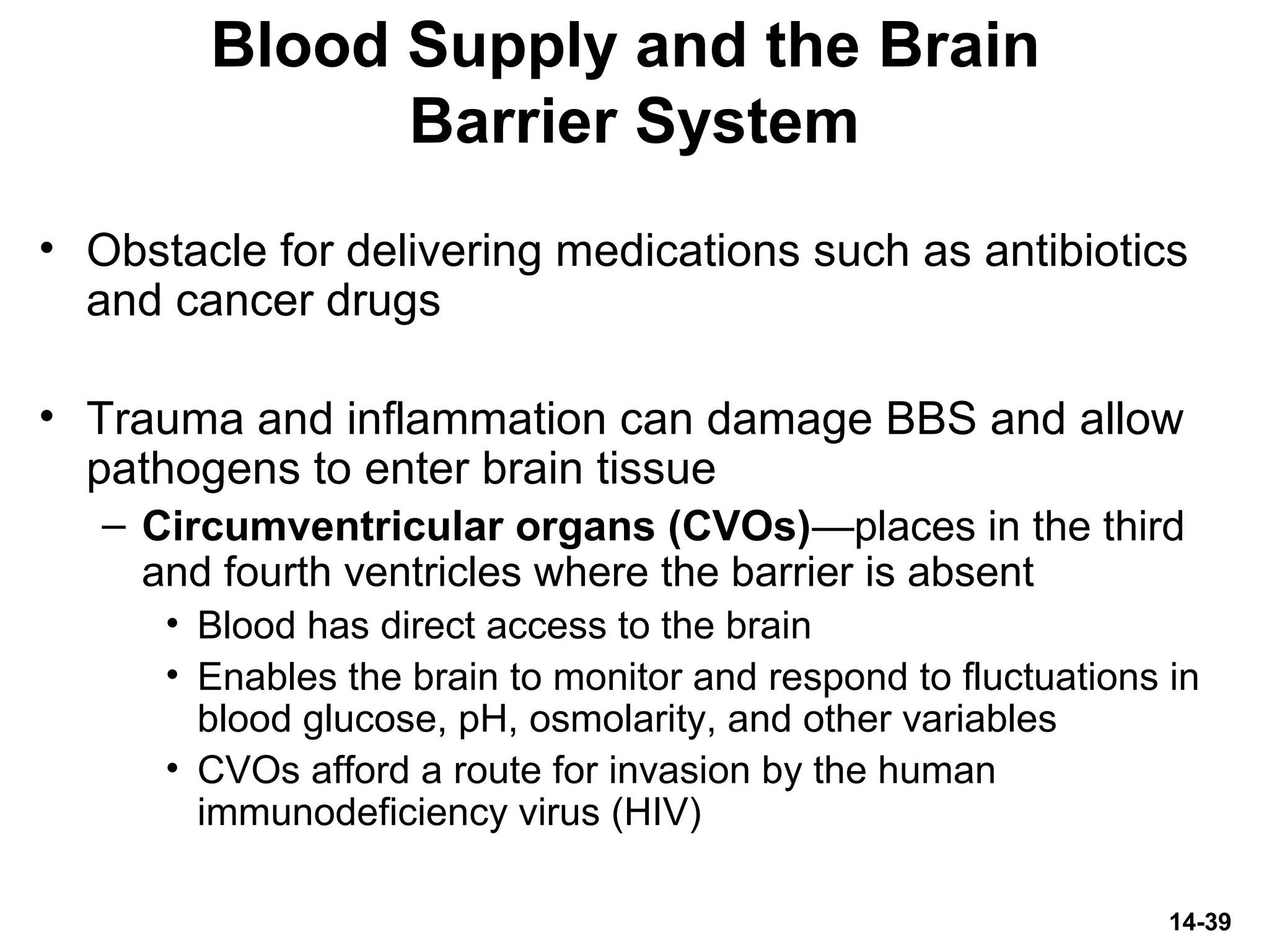 14-39
Blood Supply and the Brain
Barrier System
• Obstacle for delivering medications such as antibiotics
and cancer drugs
• Trauma and inflammation can damage BBS and allow
pathogens to enter brain tissue
– Circumventricular organs (CVOs)—places in the third
and fourth ventricles where the barrier is absent
• Blood has direct access to the brain
• Enables the brain to monitor and respond to fluctuations in
blood glucose, pH, osmolarity, and other variables
• CVOs afford a route for invasion by the human
immunodeficiency virus (HIV)
 