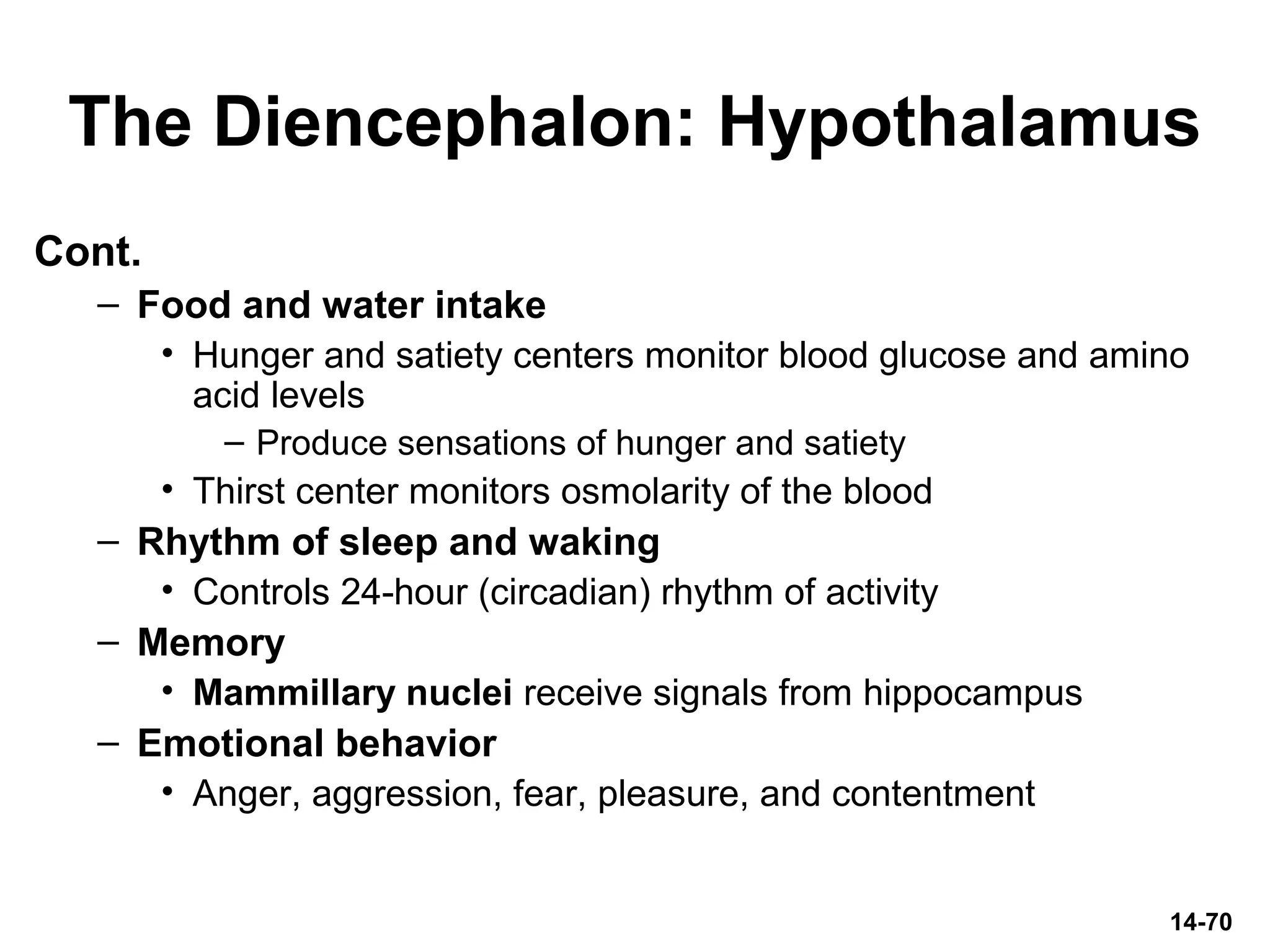 The Diencephalon: Hypothalamus
Cont.
– Food and water intake
• Hunger and satiety centers monitor blood glucose and amino
acid levels
– Produce sensations of hunger and satiety
• Thirst center monitors osmolarity of the blood
– Rhythm of sleep and waking
• Controls 24-hour (circadian) rhythm of activity
– Memory
• Mammillary nuclei receive signals from hippocampus
– Emotional behavior
• Anger, aggression, fear, pleasure, and contentment
14-70
 