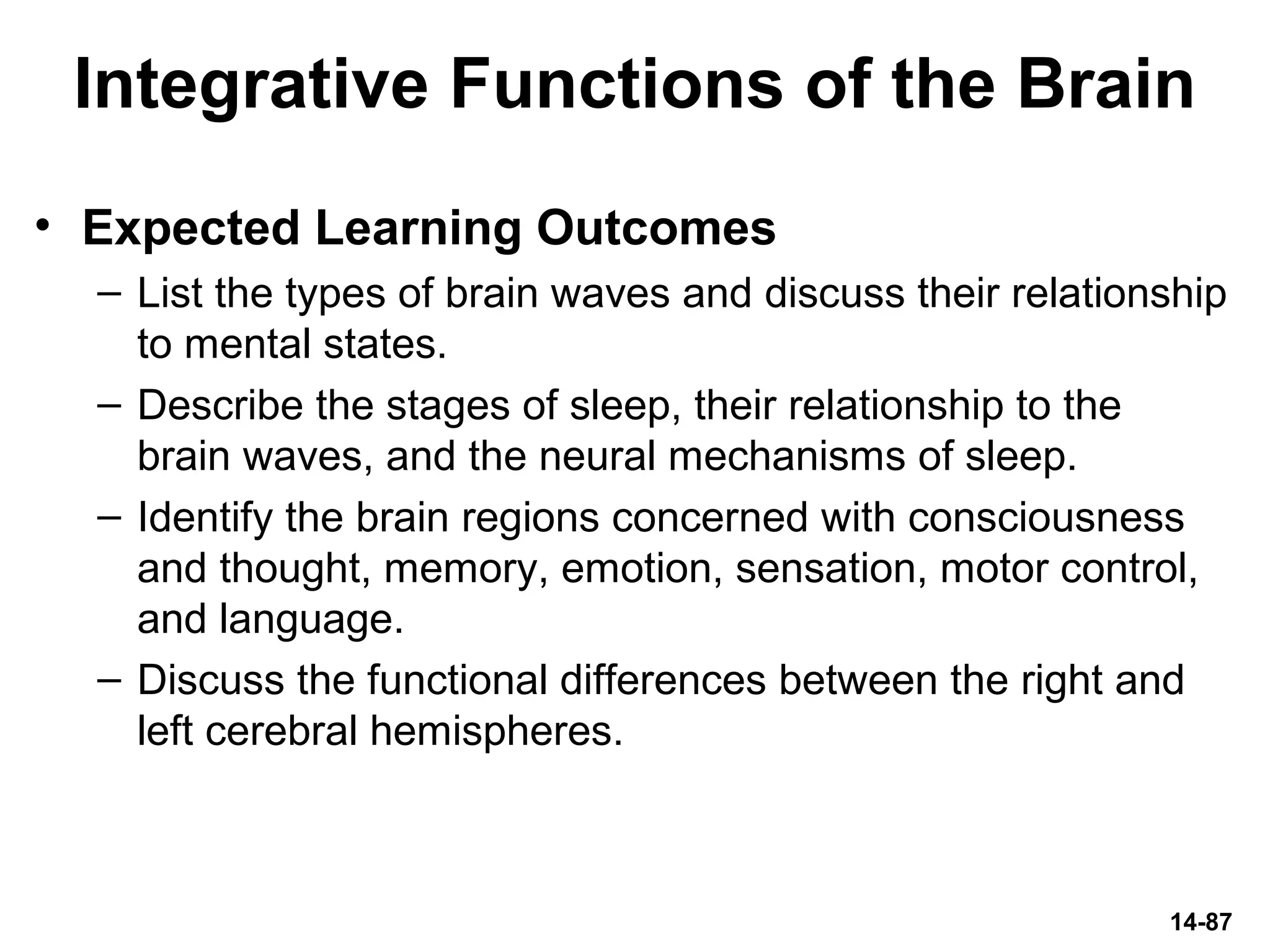 Integrative Functions of the Brain
• Expected Learning Outcomes
– List the types of brain waves and discuss their relationship
to mental states.
– Describe the stages of sleep, their relationship to the
brain waves, and the neural mechanisms of sleep.
– Identify the brain regions concerned with consciousness
and thought, memory, emotion, sensation, motor control,
and language.
– Discuss the functional differences between the right and
left cerebral hemispheres.
14-87
 