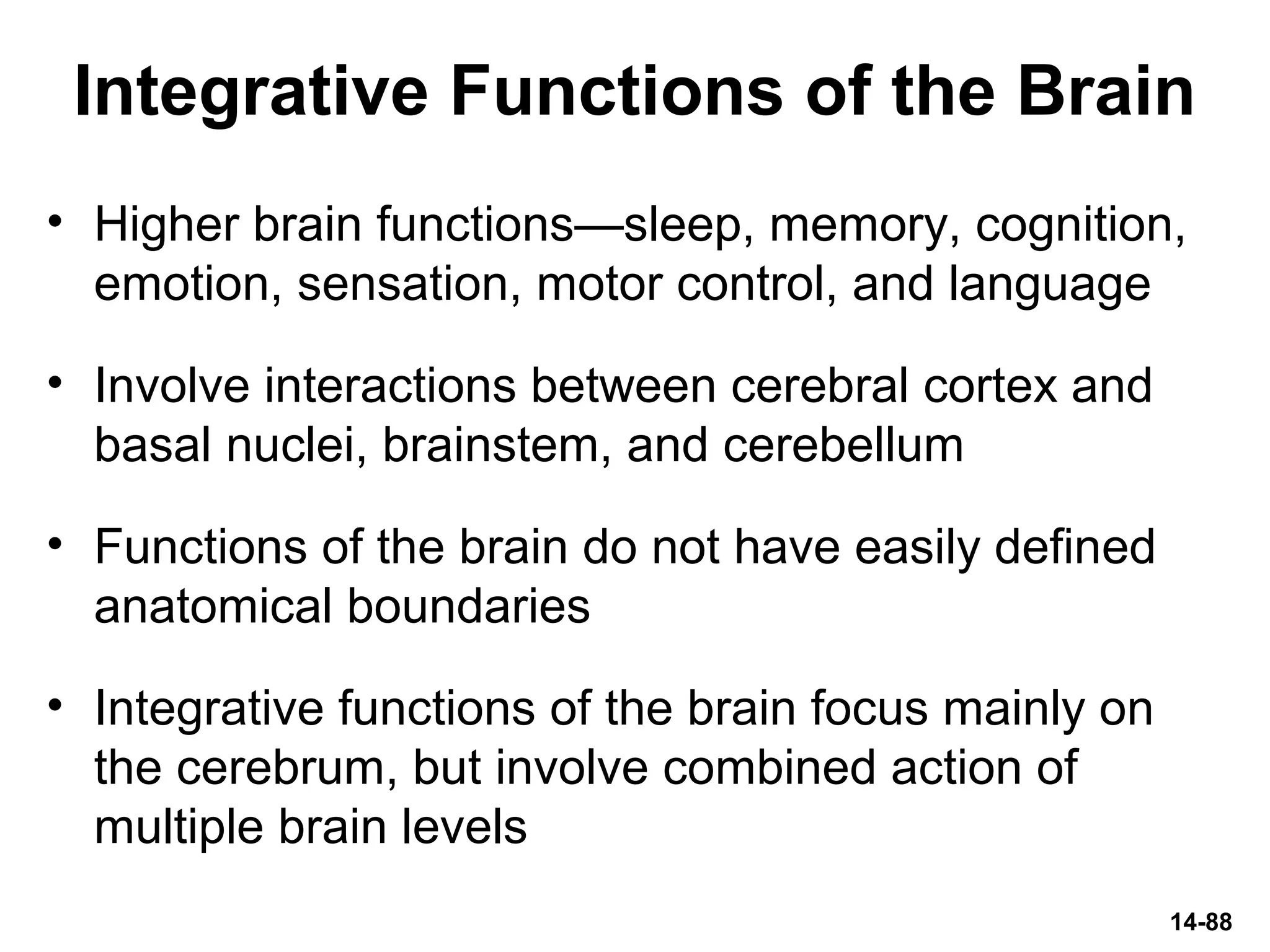 14-88
Integrative Functions of the Brain
• Higher brain functions—sleep, memory, cognition,
emotion, sensation, motor control, and language
• Involve interactions between cerebral cortex and
basal nuclei, brainstem, and cerebellum
• Functions of the brain do not have easily defined
anatomical boundaries
• Integrative functions of the brain focus mainly on
the cerebrum, but involve combined action of
multiple brain levels
 